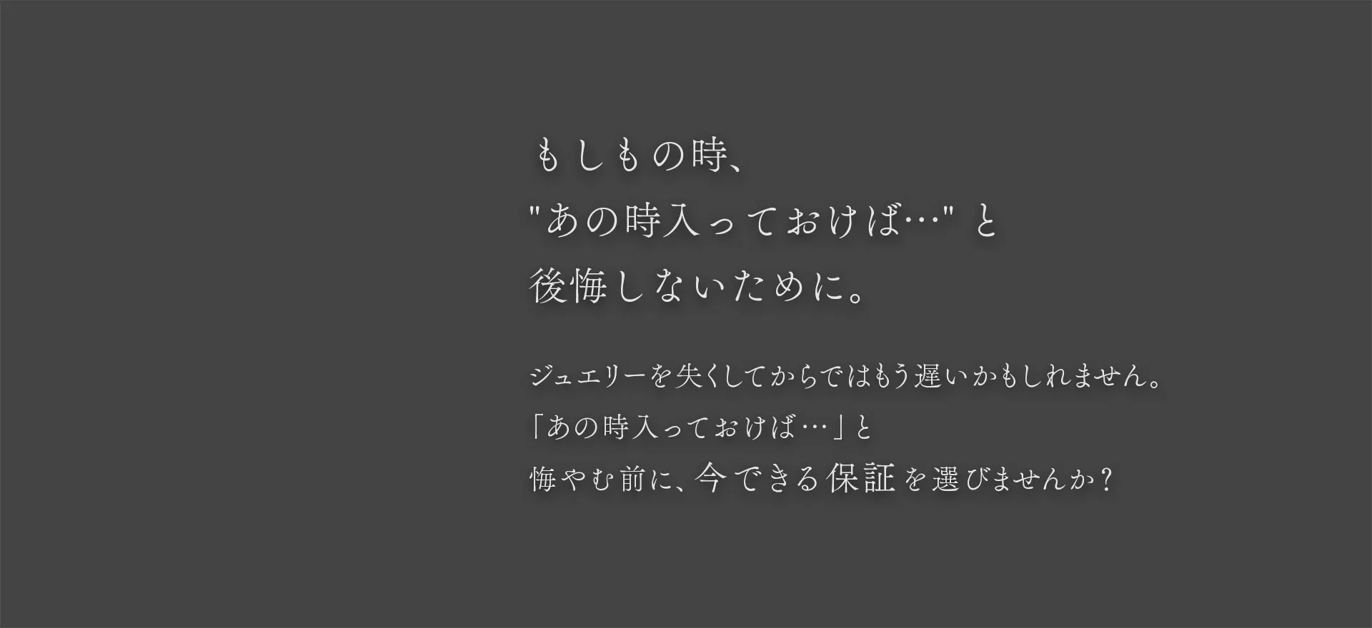 もしもの時、あの時入っておけば… と後悔しないために。ジュエリーを失くしてからではもう遅いかもしれません。「あの時入っておけば…」と悔やむ前に、今できる保証を選びませんか?